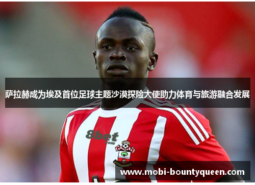 萨拉赫成为埃及首位足球主题沙漠探险大使助力体育与旅游融合发展