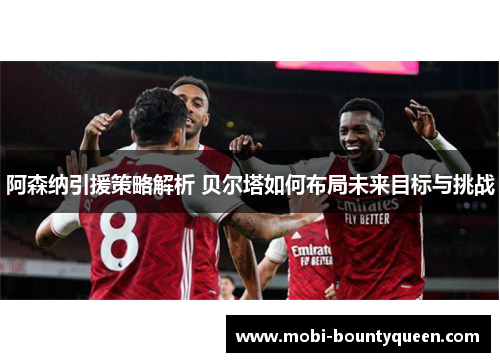 阿森纳引援策略解析 贝尔塔如何布局未来目标与挑战