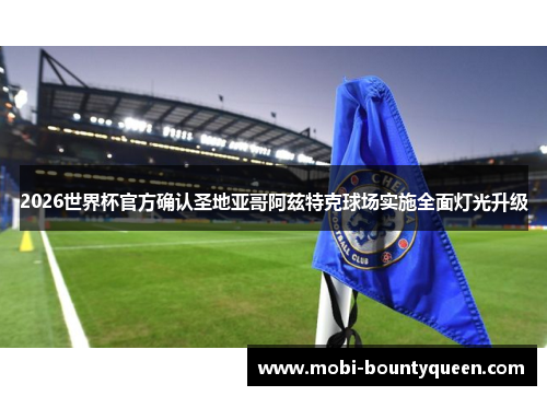 2026世界杯官方确认圣地亚哥阿兹特克球场实施全面灯光升级