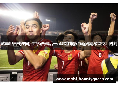武磊坦言或迎国足世预赛最后一程老将背影与新周期希望交汇时刻